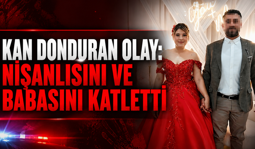 Kan Donduran Olay: Nişanlısını ve Babasını Katletti